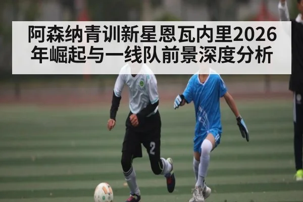 阿森纳青训新星恩瓦内里2026年崛起与一线队前景深度分析（kaiyun）