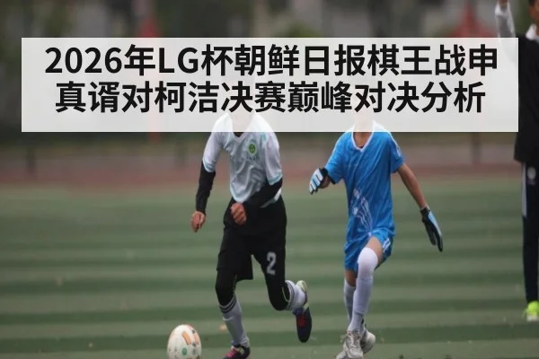 2026年LG杯朝鲜日报棋王战申真谞对柯洁决赛巅峰对决分析（kaiyun）